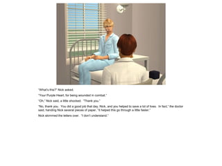 “What’s this?” Nick asked.
“Your Purple Heart, for being wounded in combat.”
“Oh,” Nick said, a little shocked. “Thank you.”
“No, thank you. You did a good job that day, Nick, and you helped to save a lot of lives. In fact,” the doctor
said, handing Nick several pieces of paper, “it helped this go through a little faster.”
Nick skimmed the letters over. “I don’t understand.”
 