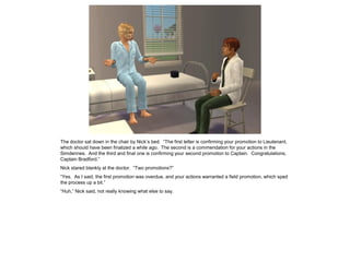 The doctor sat down in the chair by Nick’s bed. “The first letter is confirming your promotion to Lieutenant,
which should have been finalized a while ago. The second is a commendation for your actions in the
Simdennes. And the third and final one is confirming your second promotion to Captain. Congratulations,
Captain Bradford.”
Nick stared blankly at the doctor. “Two promotions?”
“Yes. As I said, the first promotion was overdue, and your actions warranted a field promotion, which sped
the process up a bit.”
“Huh,” Nick said, not really knowing what else to say.
 
