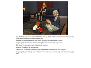 Alice shook her head as she folded Nick’s latest letter up. Cindy looked up from the floor where she and
Steven were playing with his blocks, questioning.
“He asked me again if we’d heard what Danny thought of him getting made Captain.”
Cindy laughed. “Your daddy,” she said, tickling Steven’s side, “is a silly, silly man.”
“Silly Dada,” the boy replied as he squealed with laughter.
“What are you going to tell him this time?”
“I don’t know. I’m tempted to tell him to write to his brother himself and see what happens.”
Cindy laughed again. “Really, Alice. The two of them pick at each other enough without you encouraging
them.”
 