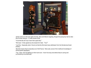 James came in to the rare sight of Cindy, Alice and Steven laughing, though the young boy had no idea
why he was doing so. It made James smile.
“It sounds like all of you have had a good day.”
“We have,” Cindy agreed as she kissed him hello. “You?”
“Just fine. Especially when I found out that the Simmans have withdrawn from the Simdennes forest
entirely.”
“But that means they’re basically out of SimFrance,” Alice said, proud of her newfound knowledge of
SimEuropean geography.
“Yup. Soon, we’ll be fighting on their home soil. It won’t be long now before they’re caving and
surrendering unconditionally.”
 