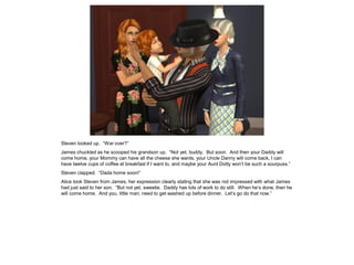 Steven looked up. “War over?”
James chuckled as he scooped his grandson up. “Not yet, buddy. But soon. And then your Daddy will
come home, your Mommy can have all the cheese she wants, your Uncle Danny will come back, I can
have twelve cups of coffee at breakfast if I want to, and maybe your Aunt Dotty won’t be such a sourpuss.”
Steven clapped. “Dada home soon!”
Alice took Steven from James, her expression clearly stating that she was not impressed with what James
had just said to her son. “But not yet, sweetie. Daddy has lots of work to do still. When he’s done, then he
will come home. And you, little man, need to get washed up before dinner. Let’s go do that now.”
 