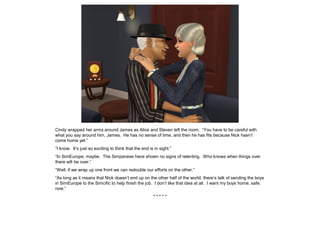 Cindy wrapped her arms around James as Alice and Steven left the room. “You have to be careful with
what you say around him, James. He has no sense of time, and then he has fits because Nick hasn’t
come home yet.”
“I know. It’s just so exciting to think that the end is in sight.”
“In SimEurope, maybe. The Simpanese have shown no signs of relenting. Who knows when things over
there will be over.”
“Well, if we wrap up one front we can redouble our efforts on the other.”
“As long as it means that Nick doesn’t end up on the other half of the world; there’s talk of sending the boys
in SimEurope to the Simcific to help finish the job. I don’t like that idea at all. I want my boys home, safe,
now.”
* * * * *
 
