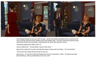 Alice followed Rosalie out the room with her eyes. James had looked so defeated when he came into the
room to tell her friend that she’d needed to get home straight away. Once she could see through the open
window that Rosalie was practically running towards her home, Alice looked at James.
“Something happened to Gilbert, didn’t it?”
James nodded once. “He was killed in action on Iwo Sima.”
Alice put her hand to her mouth as she felt tears begin to slide down her cheeks. “Oh, how horrible.”
“I don’t know how Taddy will bear losing his only son.”
Alice got up. “I’m sure Aunt Calla and Rosalie won’t be up to cooking for a while. I’m going to go make
them something. Will you watch Steven for me for a bit?”
 