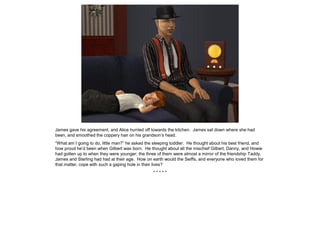 James gave his agreement, and Alice hurried off towards the kitchen. James sat down where she had
been, and smoothed the coppery hair on his grandson’s head.
“What am I going to do, little man?” he asked the sleeping toddler. He thought about his best friend, and
how proud he’d been when Gilbert was born. He thought about all the mischief Gilbert, Danny, and Howie
had gotten up to when they were younger; the three of them were almost a mirror of the friendship Taddy,
James and Sterling had had at their age. How on earth would the Seiffs, and everyone who loved them for
that matter, cope with such a gaping hole in their lives?
* * * * *
 