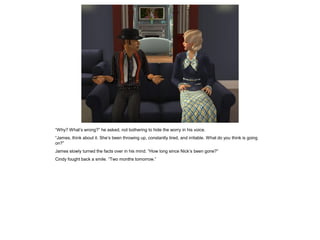 “Why? What’s wrong?” he asked, not bothering to hide the worry in his voice.
“James, think about it. She’s been throwing up, constantly tired, and irritable. What do you think is going
on?”
James slowly turned the facts over in his mind. “How long since Nick’s been gone?”
Cindy fought back a smile. “Two months tomorrow.”
 