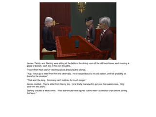 James, Taddy, and Sterling were sitting at the table in the dining room of the old farmhouse, each nursing a
glass of Scotch, each lost in his own thoughts.
“Heard from Nick lately?” Sterling asked, breaking the silence.
“Yup. Alice got a letter from him the other day. He’s headed back to his aid station, and will probably be
there for the duration.”
“That won’t be long. Simmany can’t hold out for much longer.”
James nodded. “Had a letter from Danny too. He’s finally managed to get over his seasickness. Only
took him two years.”
Sterling cracked a weak smile. “Poor kid should have figured out he wasn’t suited for ships before joining
the Navy.”
 
