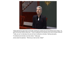 Taddy slammed his glass down on the table, sloshing its contents all over the polished wood surface. He
gave his two best friends a black look. “If you’re supposed to be cheering me up, you’re doing a shitty job.”
“Taddy, we can’t not talk about the war and how it’s affected our families,” Sterling said gently.
“It’s affected some families more than others,” Taddy spat.
James raised his eyebrows. “What do you mean by that, Taddy?”
 