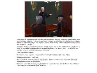 Taddy stood up, knocking his chair back and over as he did so. “It occurs to me that I’m the only one of us
who’s lost a son to the war. Tell me, James, how is it that you send two boys off to the front lines and both
of them are still alive? And you may only have one son there, Sterling, but he’s still alive too! Why Gilbert?
Why my son? It’s not fair!”
James and Sterling quickly exchanged looks. “Taddy, my son may be alive, but he’s damn lucky that he is.
When the Simpanese torpedoed his ship, he nearly didn’t make it off before it sank. If his leg injury had
been any worse, he wouldn’t have survived either way.”
Taddy just glared at Sterling.
“And in case you’ve forgotten, I nearly lost Nick, and my family did lose Edward on D-Day.”
“Edward’s not your son,” Taddy spat.
“No, but his death practically killed my only daughter. What does that count for in your tally of things?”
James replied with just as much venom.
“It’s not the same! Gilbert was my only son! I’ll never have another one. The Seiff name died with him,”
Taddy cried, his voice breaking on the last words.
 
