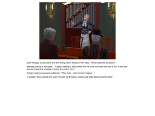 Sure enough, Cindy came into the dining room, hands on her hips. “What was that all about?”
Sterling looked at her sadly. “Taddy’s feeling a little miffed that he’s the only one who lost a son in the war,
and we made the mistake of trying to comfort him.”
Cindy’s angry expression softened. “Poor man. I can’t even imagine…”
“I wouldn’t have asked him over if I knew he’d make a scene and wake Steven up like that.”
 