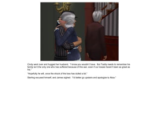 Cindy went over and hugged her husband. “I know you wouldn’t have. But Taddy needs to remember his
family isn’t the only one who has suffered because of this war, even if our losses haven’t been as great as
his.”
“Hopefully he will, once the shock of the loss has dulled a bit.”
Sterling excused himself, and James sighed. “I’d better go upstairs and apologize to Alice.”
 