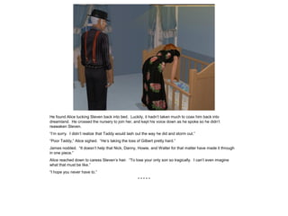 He found Alice tucking Steven back into bed. Luckily, it hadn’t taken much to coax him back into
dreamland. He crossed the nursery to join her, and kept his voice down as he spoke so he didn’t
reawaken Steven.
“I’m sorry. I didn’t realize that Taddy would lash out the way he did and storm out.”
“Poor Taddy,” Alice sighed. “He’s taking the loss of Gilbert pretty hard.”
James nodded. “It doesn’t help that Nick, Danny, Howie, and Walter for that matter have made it through
in one piece.”
Alice reached down to caress Steven’s hair. “To lose your only son so tragically. I can’t even imagine
what that must be like.”
“I hope you never have to.”
* * * * *
 