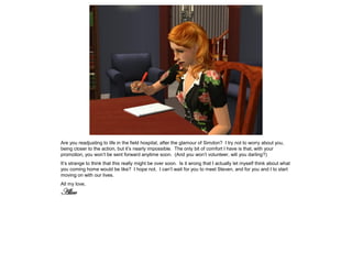 Are you readjusting to life in the field hospital, after the glamour of Simdon? I try not to worry about you,
being closer to the action, but it’s nearly impossible. The only bit of comfort I have is that, with your
promotion, you won’t be sent forward anytime soon. (And you won’t volunteer, will you darling?)
It’s strange to think that this really might be over soon. Is it wrong that I actually let myself think about what
you coming home would be like? I hope not. I can’t wait for you to meet Steven, and for you and I to start
moving on with our lives.
All my love,
Alice
 