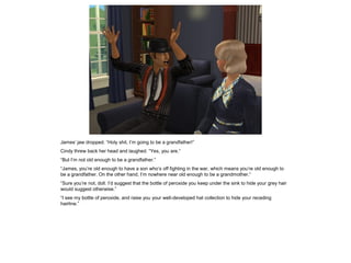 James’ jaw dropped. “Holy shit, I’m going to be a grandfather!”
Cindy threw back her head and laughed. “Yes, you are.”
“But I’m not old enough to be a grandfather.”
“James, you’re old enough to have a son who’s off fighting in the war, which means you’re old enough to
be a grandfather. On the other hand, I’m nowhere near old enough to be a grandmother.”
“Sure you’re not, doll. I’d suggest that the bottle of peroxide you keep under the sink to hide your grey hair
would suggest otherwise.”
“I see my bottle of peroxide, and raise you your well-developed hat collection to hide your receding
hairline.”
 