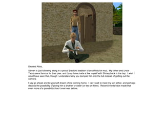 Dearest Alice,
Steven is just following along in a proud Bradford tradition of an affinity for mud. My father and Uncle
Taddy were famous for their pies, and I may have made a few myself with Shirley back in the day. I wish I
could have seen that, though I understand why you dumped him into the tub instead of getting out the
camera.
I say go ahead and let yourself dream of me coming home. I can’t wait to meet my son either, and perhaps
discuss the possibility of giving him a brother or sister (or two or three). Recent events have made that
even more of a possibility than it ever was before.
 