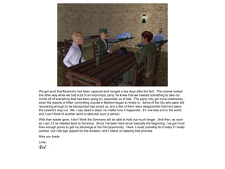 We got word that Musimlini had been captured and hanged a few days after the fact. The colonel looked
the other way while we had a bit of an impromptu party; he knew that we needed something to take our
minds off of everything that had been going on, especially as of late. The party only got more celebratory
when the reports of Hitler committing suicide in Berlsim began to trickle in. Some of the GIs who were still
recovering enough to be transported had joined us, and a few of them were disappointed that he’d taken
the coward’s way out. Me, I say dead is dead, no matter how it happened. It’s one less evil in the world,
and I can’t think of another word to describe such a person.
With their leader gone, I don’t think the Simmans will be able to hold out much longer. And then, as soon
as I can, I’ll be headed back to Simerica. Since I’ve been here since basically the beginning, I’ve got more
than enough points to get my discharge at the first opportunity. Heck, I could probably do it today if I really
pushed, but I did sign papers for the duration, and I intend on keeping that promise.
Miss you loads.
Love,
Nick
 