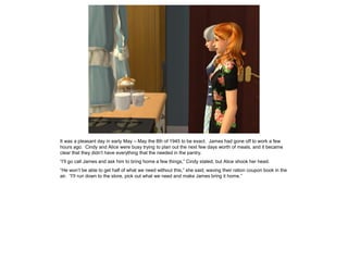 It was a pleasant day in early May – May the 8th of 1945 to be exact. James had gone off to work a few
hours ago. Cindy and Alice were busy trying to plan out the next few days worth of meals, and it became
clear that they didn’t have everything that the needed in the pantry.
“I’ll go call James and ask him to bring home a few things,” Cindy stated, but Alice shook her head.
“He won’t be able to get half of what we need without this,” she said, waving their ration coupon book in the
air. “I’ll run down to the store, pick out what we need and make James bring it home.”
 