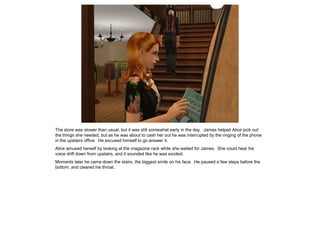 The store was slower than usual, but it was still somewhat early in the day. James helped Alice pick out
the things she needed, but as he was about to cash her out he was interrupted by the ringing of the phone
in the upstairs office. He excused himself to go answer it.
Alice amused herself by looking at the magazine rack while she waited for James. She could hear his
voice drift down from upstairs, and it sounded like he was excited.
Moments later he came down the stairs, the biggest smile on his face. He paused a few steps before the
bottom, and cleared his throat.
 
