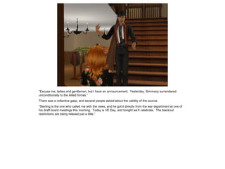 “Excuse me, ladies and gentlemen, but I have an announcement. Yesterday, Simmany surrendered
unconditionally to the Allied forces.”
There was a collective gasp, and several people asked about the validity of the source.
“Sterling is the one who called me with the news, and he got it directly from the war department at one of
his draft board meetings this morning. Today is VE Day, and tonight we’ll celebrate. The blackout
restrictions are being relaxed just a little.”
 