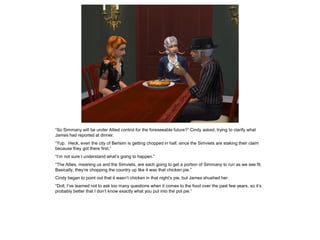 “So Simmany will be under Allied control for the foreseeable future?” Cindy asked, trying to clarify what
James had reported at dinner.
“Yup. Heck, even the city of Berlsim is getting chopped in half, since the Simviets are staking their claim
because they got there first.”
“I’m not sure I understand what’s going to happen.”
“The Allies, meaning us and the Simviets, are each going to get a portion of Simmany to run as we see fit.
Basically, they’re chopping the country up like it was that chicken pie.”
Cindy began to point out that it wasn’t chicken in that night’s pie, but James shushed her.
“Doll, I’ve learned not to ask too many questions when it comes to the food over the past few years, so it’s
probably better that I don’t know exactly what you put into the pot pie.”
 