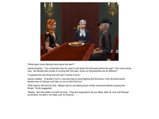 “What does Uncle Sterling think about the plan?”
James laughed. “You remember how he used to rant about the Simviets before the war? He’s even worse
now. He senses that trouble is coming with this plan, since our philosophies are so different.”
“I suppose the only thing that will tell if it works is time.”
James nodded. “It wouldn’t hurt if, now that they’re done fighting the Simmans, if the Simviets would
declare war on Simpan and help us out on that front too.”
“Well, there’s still time for that. Maybe they’re just taking stock of their resources before jumping into
things,” Cindy suggested.
“Maybe. But they better not wait too long. They are supposed to be our allies, after all, and until Simpan
surrenders, the war’s not really over for anyone.”
 