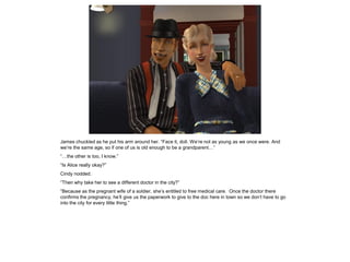 James chuckled as he put his arm around her. “Face it, doll. We’re not as young as we once were. And
we’re the same age, so if one of us is old enough to be a grandparent…”
“…the other is too, I know.”
“Is Alice really okay?”
Cindy nodded.
“Then why take her to see a different doctor in the city?”
“Because as the pregnant wife of a soldier, she’s entitled to free medical care. Once the doctor there
confirms the pregnancy, he’ll give us the paperwork to give to the doc here in town so we don’t have to go
into the city for every little thing.”
 