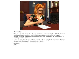 My dearest Nick,
The news out of SimEurope continues to make us all smile. It was so satisfying to read that the Simerican
troops, alongside their Simlish and SimFrench comrades marched into Berlsim not too long ago.
Hopefully, the process of rebuilding can begin in SimEurope soon, so that things can start to get back to
something resembling normal.
Is there any word yet on when you might be home? I know I keep asking, but I want you home. We all do,
especially since we know Danny will be a bit longer in coming.
All my love,
Alice
 