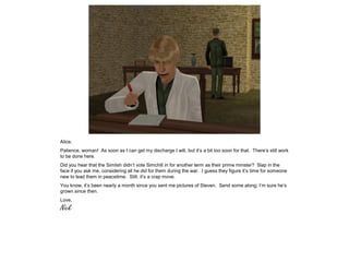 Alice,
Patience, woman! As soon as I can get my discharge I will, but it’s a bit too soon for that. There’s still work
to be done here.
Did you hear that the Simlish didn’t vote Simchill in for another term as their prime minster? Slap in the
face if you ask me, considering all he did for them during the war. I guess they figure it’s time for someone
new to lead them in peacetime. Still, it’s a crap move.
You know, it’s been nearly a month since you sent me pictures of Steven. Send some along; I’m sure he’s
grown since then.
Love,
Nick
 