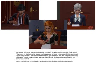 As things in SimEurope was being finalized and formalized, the war continued to rage on in the Simcific.
That meant the Bradfords, while relieved that Nick was now no longer in the middle of things, still worried
about Danny who was. The Simpanese had vowed to fight until the last man, and everyone was bracing
themselves for what that would mean when the Allies got close enough to launch an invasion of the
Simpanese mainland.
Before it came to that, the newspapers came bearing news that would forever change the world.
 