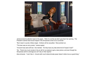 James turned his attention back to the paper. “Well, it’s not like we didn’t give them fair warning. The
President outlined what would happen if the Simpanese chose not to surrender.”
“But it wasn’t a purely military target. Civilians will be casualties,” Alice pointed out.
“The town was an army center,” James replied.
“Innocent lives were still lost,” she retorted. “Do they have any idea what kind of impact it had?”
“No. There’s too much smoke in the air still for our planes to get a clear picture, and even though the
Simpanese admit to damage we can’t rely on their reports.”
Alice shivered. “I don’t like it. A bomb with much indiscriminate power doesn’t strike me as a good thing.”
 