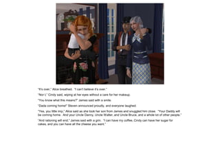 “It’s over,” Alice breathed. “I can’t believe it’s over.”
“Nor I,” Cindy said, wiping at her eyes without a care for her makeup.
“You know what this means?” James said with a smile.
“Dada coming home!” Steven announced proudly, and everyone laughed.
“Yes, you little imp,” Alice said as she took her son from James and snuggled him close. “Your Daddy will
be coming home. And your Uncle Danny, Uncle Walter, and Uncle Bruce, and a whole lot of other people.”
“And rationing will end,” James said with a grin. “I can have my coffee, Cindy can have her sugar for
cakes, and you can have all the cheese you want.”
 