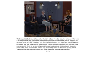 The family settled back down to listen to the President address the nation about the surrender. They were
a bit disappointed to hear that a formal proclamation of victory would not be made until the signing of the
surrender terms, but it didn’t stop them from planning the celebrations they would have when it happened.
For the first time, they made plans for homecomings. James proposed a family trip up to the cabin in the
mountains, while Cindy did her best to figure out how she would make all of Nick’s favorite foods with
rations still in place. Alice said little, but she kept Steven firmly on her lap despite his squirmy protests.
The thought that Nick was finally coming back to her was almost more than she could take.
* * * * *
 