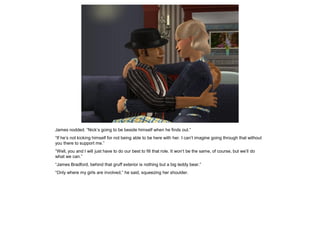 James nodded. “Nick’s going to be beside himself when he finds out.”
“If he’s not kicking himself for not being able to be here with her. I can’t imagine going through that without
you there to support me.”
“Well, you and I will just have to do our best to fill that role. It won’t be the same, of course, but we’ll do
what we can.”
“James Bradford, behind that gruff exterior is nothing but a big teddy bear.”
“Only where my girls are involved,” he said, squeezing her shoulder.
 