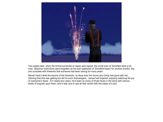 Two weeks later, when the formal surrender of Japan was signed, the small town of Simsfield went a bit
mad. Blackout restrictions were forgotten as the town gathered on Simsfield beach for another bonfire, this
one complete with fireworks that someone had been saving for many years.
Steven hadn’t liked the booms of the fireworks, so Alice took him home and Cindy had gone with her,
claiming that she was getting too old for such shenanigans. James had lingered, enjoying watching the joy
on everyone’s faces. For nearly four years, he’d seen so many of those faces in the store with various
levels of anguish upon them, and it was nice to see all that vanish with the swipe of a pen.
 