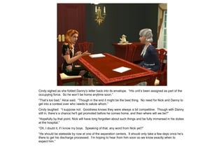 Cindy sighed as she folded Danny’s letter back into its envelope. “His unit’s been assigned as part of the
occupying force. So he won’t be home anytime soon.”
“That’s too bad,” Alice said. “Though in the end it might be the best thing. No need for Nick and Danny to
get into a contest over who needs to salute whom.”
Cindy laughed. “I suppose not. Goodness knows they were always a bit competitive. Though with Danny
still in, there’s a chance he’ll get promoted before he comes home, and then where will we be?”
“Hopefully by that point, Nick will have long forgotten about such things and be fully immersed in his duties
at the hospital.”
“Oh, I doubt it, if I know my boys. Speaking of that, any word from Nick yet?”
“He should be stateside by now at one of the separation centers. It should only take a few days once he’s
there to get his discharge processed. I’m hoping to hear from him soon so we know exactly when to
expect him.”
 