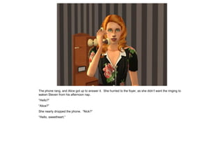 The phone rang, and Alice got up to answer it. She hurried to the foyer, as she didn’t want the ringing to
waken Steven from his afternoon nap.
“Hello?”
“Alice?”
She nearly dropped the phone. “Nick?”
“Hello, sweetheart.”
 