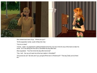 She choked back tears of joy. “Where are you?”
“At the separation center, south of New Sim City.”
“You’re so close!”
“I know. Listen, my paperwork’s getting finalized tomorrow, but not in time for any of the trains to take me
home. So I’ll be taking the first train to Simsfield the day after that.”
Alice squeaked. “You’ll be home the day after tomorrow!”
“Yes, I will. Can you all meet me at the train station in Simsfield?”
“Of course we can! But why don’t you just get off the train in Portsimouth? That way Dotty can be there
too.”
 