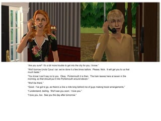 “Are you sure? It’s a bit more trouble to get into the city for you, I know.”
“We’ll borrow Uncle Cyrus’ car; we’ve done it a few times before. Please, Nick. It will get you to us that
much faster.”
“You know I can’t say no to you. Okay. Portsimouth it is then. The train leaves here at seven in the
morning, so that should put it into Portsimouth around eleven.”
“We’ll be there.”
“Good. I’ve got to go, as there’s a line a mile long behind me of guys making travel arrangements.”
“I understand, darling. We’ll see you soon. I love you.”
“I love you, too. See you the day after tomorrow.”
 