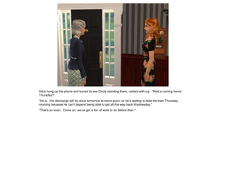 Alice hung up the phone and turned to see Cindy standing there, radiant with joy. “Nick’s coming home
Thursday?”
“He is. His discharge will be done tomorrow at some point, so he’s waiting to take the train Thursday
morning because he can’t depend being able to get all the way back Wednesday.”
“That’s so soon. Come on, we’ve got a ton of work to do before then.”
 