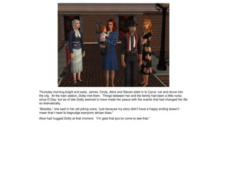 Thursday morning bright and early, James, Cindy, Alice and Steven piled in to Cyrus’ car and drove into
the city. At the train station, Dotty met them. Things between her and the family had been a little rocky
since D Day, but as of late Dotty seemed to have made her peace with the events that had changed her life
so dramatically.
“Besides,” she said in her old joking voice, “just because my story didn’t have a happy ending doesn’t
mean that I need to begrudge everyone whose does.”
Alice had hugged Dotty at that moment. “I’m glad that you’ve come to see that.”
 