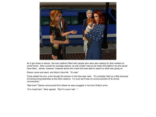 As it got closer to eleven, the train platform filled with people who were also waiting for their soldiers to
come home. Alice cursed her average stature, as she couldn’t see as far down the platform as she would
have liked. James, however, towered above the crowd and was able to report on what was going on.
Eleven came and went, and Alice’s face fell. “It’s late.”
Cindy patted her arm, even though the tension in her face was clear. “It’s probably held up a little because
of homecoming festivities at the other stations. I’m sure we’ll hear an announcement of its arrival
momentarily.”
“Bad train!” Steven announced from where he was snuggled in his Aunt Dotty’s arms.
“It is a bad train,” Alice agreed. “But I’m sure it will…”
 