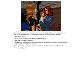 The loudspeaker crackled, announcing the imminent arrival of the 11:05 from New Sim City. Moments
later, a train whistle sounded. The Bradfords all smiled, and Steven squirmed with excitement.
“Dada coming home!”
“Yes, he is. And you, young man, need to stop being so wiggly.”
“I want down. I can walk,” he insisted.
“I know you can. But there are too many people here, and they’re not paying attention. The last thing we
need today is for you to get lost, or squished.”
Steven pouted, but he stopped his squirming once he had settled himself into a comfortable position.
“Good boy,” Dotty praised.
 