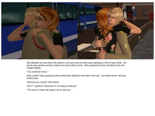 She elbowed her way down the platform, and soon she and Nick were standing in front of each other. No
words were spoken as they crashed into each other’s arms. Nick pressed his nose into Alice’s hair and
inhaled deeply.
“You smell like home.”
Alice couldn’t help laughing as she pulled back slightly to look Nick in the eye. He smiled at her, and she
smiled back.
“Why are you crying?” Nick asked.
“Am I? I guess it’s because I’m so happy to see you.”
“You have no idea how happy I am to see you.”
 