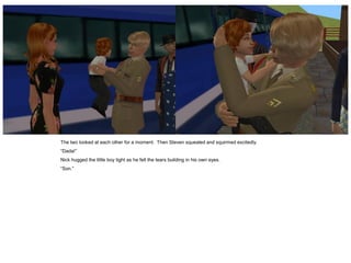 The two looked at each other for a moment. Then Steven squealed and squirmed excitedly.
“Dada!”
Nick hugged the little boy tight as he felt the tears building in his own eyes.
“Son.”
 