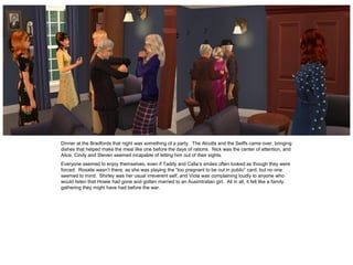 Dinner at the Bradfords that night was something of a party. The Alcotts and the Seiffs came over, bringing
dishes that helped make the meal like one before the days of rations. Nick was the center of attention, and
Alice, Cindy and Steven seemed incapable of letting him out of their sights.
Everyone seemed to enjoy themselves, even if Taddy and Calla’s smiles often looked as though they were
forced. Rosalie wasn’t there, as she was playing the “too pregnant to be out in public” card, but no one
seemed to mind. Shirley was her usual irreverent self, and Viola was complaining loudly to anyone who
would listen that Howie had gone and gotten married to an Ausimtralian girl. All in all, it felt like a family
gathering they might have had before the war.
 