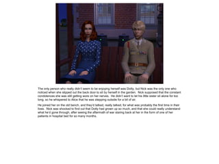 The only person who really didn’t seem to be enjoying herself was Dotty, but Nick was the only one who
noticed when she slipped out the back door to sit by herself in the garden. Nick supposed that the constant
condolences she was still getting wore on her nerves. He didn’t want to let his little sister sit alone for too
long, so he whispered to Alice that he was stepping outside for a bit of air.
He joined her on the old bench, and they’d talked, really talked, for what was probably the first time in their
lives. Nick was shocked to find out that Dotty had grown up so much, and that she could really understand
what he’d gone through, after seeing the aftermath of war staring back at her in the form of one of her
patients in hospital bed for so many months.
 