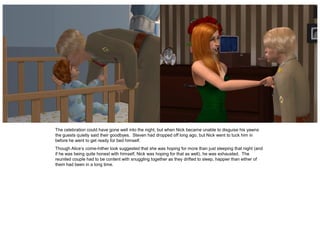 The celebration could have gone well into the night, but when Nick became unable to disguise his yawns
the guests quietly said their goodbyes. Steven had dropped off long ago, but Nick went to tuck him in
before he went to get ready for bed himself.
Though Alice’s come-hither look suggested that she was hoping for more than just sleeping that night (and
if he was being quite honest with himself, Nick was hoping for that as well), he was exhausted. The
reunited couple had to be content with snuggling together as they drifted to sleep, happier than either of
them had been in a long time.
 