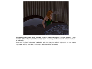 Alice awoke in the predawn, alone. As it was something she’d grown used to in the past few years, it didn’t
alarm her at first until she noticed the covers on Nick’s side were pushed back and she remembered that
he was home.
She hurried out of bed and went to look for him. She was pretty sure that she knew where he was, and her
instinct was spot-on. Nick was in the nursery, watching Steven as he slept.
 