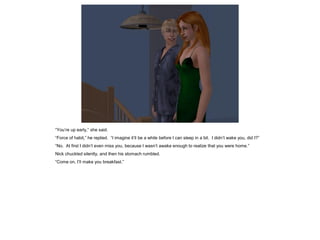 “You’re up early,” she said.
“Force of habit,” he replied. “I imagine it’ll be a while before I can sleep in a bit. I didn’t wake you, did I?”
“No. At first I didn’t even miss you, because I wasn’t awake enough to realize that you were home.”
Nick chuckled silently, and then his stomach rumbled.
“Come on, I’ll make you breakfast.”
 