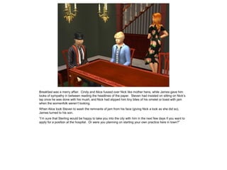 Breakfast was a merry affair. Cindy and Alice fussed over Nick like mother hens, while James gave him
looks of sympathy in between reading the headlines of the paper. Steven had insisted on sitting on Nick’s
lap once he was done with his mush, and Nick had slipped him tiny bites of his omelet or toast with jam
when the womenfolk weren’t looking.
When Alice took Steven to wash the remnants of jam from his face (giving Nick a look as she did so),
James turned to his son.
“I’m sure that Sterling would be happy to take you into the city with him in the next few days if you want to
apply for a position at the hospital. Or were you planning on starting your own practice here in town?”
 