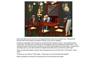 Alice came back into the room then, and deposited Steven back into his father’s lap. “Because the
Simmans will look like kittens compared to Shirley if you miss her wedding.”
A shadow crossed Nick’s face, though no one but his father seemed to notice. He recovered quickly.
“That’s right. And after that, it will be time for Thanksgiving, and then Christmas and New Year’s. The
hospital should be hiring by then, and with any luck I’ll be working before the snow’s gone. If I get bored, I
can always pick up a per diem shift at the hospital where Dotty works; she told me so last night.”
“Well, now that that’s settled, should I make arrangements for us to head north in a few days?” James
asked.
“What do you say, Steven?” Nick replied. “Want to go up to the mountains with Daddy?”
Steven squealed his consent, and James went off to buy the family train tickets.
 